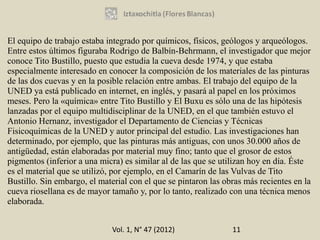 El equipo de trabajo estaba integrado por químicos, físicos, geólogos y arqueólogos.
Entre estos últimos figuraba Rodrigo de Balbín-Behrmann, el investigador que mejor
conoce Tito Bustillo, puesto que estudia la cueva desde 1974, y que estaba
especialmente interesado en conocer la composición de los materiales de las pinturas
de las dos cuevas y en la posible relación entre ambas. El trabajo del equipo de la
UNED ya está publicado en internet, en inglés, y pasará al papel en los próximos
meses. Pero la «química» entre Tito Bustillo y El Buxu es sólo una de las hipótesis
lanzadas por el equipo multidisciplinar de la UNED, en el que también estuvo el
Antonio Hernanz, investigador el Departamento de Ciencias y Técnicas
Fisicoquímicas de la UNED y autor principal del estudio. Las investigaciones han
determinado, por ejemplo, que las pinturas más antiguas, con unos 30.000 años de
antigüedad, están elaboradas por material muy fino; tanto que el grosor de estos
pigmentos (inferior a una micra) es similar al de las que se utilizan hoy en día. Éste
es el material que se utilizó, por ejemplo, en el Camarín de las Vulvas de Tito
Bustillo. Sin embargo, el material con el que se pintaron las obras más recientes en la
cueva riosellana es de mayor tamaño y, por lo tanto, realizado con una técnica menos
elaborada.


                              Vol. 1, N° 47 (2012)              11
 