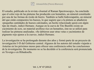 El estudio, publicado en la revista «Journal of Raman Spectroscopy», ha concluido
que el color rojo de las pinturas fue producido con hematites, un mineral constituido
por una de las formas de óxido de hierro. También se halló hidroxiapatito, un mineral
del que están compuestos los huesos, lo que sugiere que a la pintura se añadieron
«pequeñas cantidades de huesos calcinados, un hecho relacionado quizá con algún
tipo de ritual», indicó Hernanz. Aunque en la cueva de Tito Bustillo existe un
yacimiento de ocre, un material arcilloso rico en hematites, éste no se utilizó para
realizar las pinturas analizadas. «Se debieron usar otras vetas o yacimientos de
pigmento rojo ajenos a la cueva», indicó Hernanz.

La investigación se ha prolongado durante dos años y formó parte de un proyecto de
investigación I+D del Gobierno central. Algunos de los autores del estudio viajarán a
Asturias en los próximos meses para ofrecer una conferencia sobre las conclusiones
de la investigación. De momento no se ha decidido si la conferencia será pronunciada
en Teverga o en Ribadesella.




                             Vol. 1, N° 47 (2012)             12
 