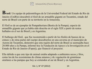 Brasil. Un equipo de paleontólogos de la Universidad Federal del Estado de Río de
Janeiro (UniRio) descubrió el fósil de un armadillo gigante en Tocantins, estado del
norte de Brasil con parte de su territorio en la Amazonía.

El fósil es de un ejemplar de Pampatherium (Bestia de la Pampa), especie de
armadillo gigante que ya había sido descrita en el siglo XIX a partir de restos
hallados en el sur de Brasil y en Argentina.

El hallazgo del fósil, que fue reconstruido a partir de los fósiles de huesos de su
cráneo y de otras partes del cuerpo descubiertos en una caverna en el municipio de
Aurora de Tocantins, demostró que esta región del norte de Brasil se asemejaba hace
20.000 años a la Pampa, informó hoy la Fundación de Apoyo a la Investigación en el
Estado de Río de Janeiro (Faperj), que financió el proyecto.

Ello debido a que este tipo de animal estaba adaptado a ambientes secos y fríos,
como los de los ecosistemas de climas amenos y de vegetación de gramíneas
similares a las pampas que hoy se extienden al sur de Brasil y en Argentina.

                              Vol. 1, N° 47 (2012)              14
 