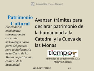 Patrimonio
                  Avanzan trámites para
    Cultural
Funcionarios      declarar patrimonio de
municipales
comenzaron los    la humanidad a la
cursos de
metodología como
                  Catedral y la Cueva de
parte del proceso las Monas
para la declaratoria
de la Cueva de las
Monas en patrimonio                 Miércoles 15 de febrero de 2012
cultural de la                             Mareyra Carreón
humanidad.
                       Vol. 1, N° 47 (2012)             21
 