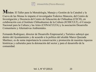 México. El Taller para la Metodología, Manejo y Gestión de la Catedral y la
Cueva de las Monas lo imparte el investigador Federico Mancera, del Centro de
Investigación y Docencia del Centro de Educación de Chihuahua (CECH), en
colaboración con el Instituto Chihuahuense de la Cultura (ICHICULT), el Consejo
Nacional para la Cultura y las Artes (CONACULTA) y la asociación Desarrollo
Comunitario y Alternativas Ambientales.

Fernando Rodriguez, director de Desarrollo Empresarial y Turístico subrayó que
dentro del Ayuntamiento y de acuerdo a la política del alcalde Marco Quezada
Martínez, es de suma importancia la conservación y promoción de nuestras riquezas
históricas y culturales para la detonación del sector y para el desarrollo de la
comunidad.




                           Vol. 1, N° 47 (2012)             23
 