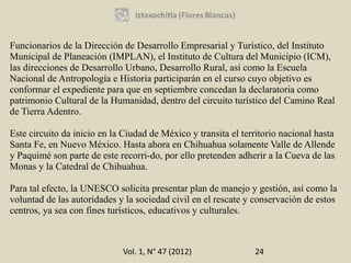 Funcionarios de la Dirección de Desarrollo Empresarial y Turístico, del Instituto
Municipal de Planeación (IMPLAN), el Instituto de Cultura del Municipio (ICM),
las direcciones de Desarrollo Urbano, Desarrollo Rural, así como la Escuela
Nacional de Antropología e Historia participarán en el curso cuyo objetivo es
conformar el expediente para que en septiembre concedan la declaratoria como
patrimonio Cultural de la Humanidad, dentro del circuito turístico del Camino Real
de Tierra Adentro.

Este circuito da inicio en la Ciudad de México y transita el territorio nacional hasta
Santa Fe, en Nuevo México. Hasta ahora en Chihuahua solamente Valle de Allende
y Paquimé son parte de este recorri-do, por ello pretenden adherir a la Cueva de las
Monas y la Catedral de Chihuahua.

Para tal efecto, la UNESCO solicita presentar plan de manejo y gestión, así como la
voluntad de las autoridades y la sociedad civil en el rescate y conservación de estos
centros, ya sea con fines turísticos, educativos y culturales.



                             Vol. 1, N° 47 (2012)               24
 