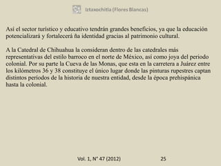 Así el sector turístico y educativo tendrán grandes beneficios, ya que la educación
potencializará y fortalecerá ña identidad gracias al patrimonio cultural.

A la Catedral de Chihuahua la consideran dentro de las catedrales más
representativas del estilo barroco en el norte de México, así como joya del periodo
colonial. Por su parte la Cueva de las Monas, que esta en la carretera a Juárez entre
los kilómetros 36 y 38 constituye el único lugar donde las pinturas rupestres captan
distintos períodos de la historia de nuestra entidad, desde la época prehispánica
hasta la colonial.




                             Vol. 1, N° 47 (2012)               25
 