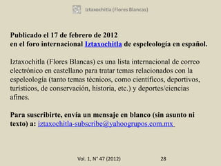 Publicado el 17 de febrero de 2012
en el foro internacional Iztaxochitla de espeleología en español.

Iztaxochitla (Flores Blancas) es una lista internacional de correo
electrónico en castellano para tratar temas relacionados con la
espeleología (tanto temas técnicos, como científicos, deportivos,
turísticos, de conservación, historia, etc.) y deportes/ciencias
afines.

Para suscribirte, envía un mensaje en blanco (sin asunto ni
texto) a: iztaxochitla-subscribe@yahoogrupos.com.mx



                       Vol. 1, N° 47 (2012)         28
 
