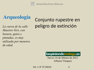 Arqueología
                          Conjunto rupestre en
La cueva de la calle      peligro de extinción
Maestro Vert, con
basura, gatos y
pintadas, es muy
utilizada por menores
de edad.



                                       Jueves 16 de febrero de 2012
                                            Alfonso Vázquez

                        Vol. 1, N° 47 (2012)              3
 