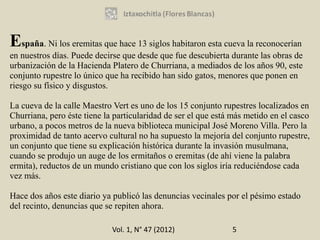 España. Ni los eremitas que hace 13 siglos habitaron esta cueva la reconocerían
en nuestros días. Puede decirse que desde que fue descubierta durante las obras de
urbanización de la Hacienda Platero de Churriana, a mediados de los años 90, este
conjunto rupestre lo único que ha recibido han sido gatos, menores que ponen en
riesgo su físico y disgustos.

La cueva de la calle Maestro Vert es uno de los 15 conjunto rupestres localizados en
Churriana, pero éste tiene la particularidad de ser el que está más metido en el casco
urbano, a pocos metros de la nueva biblioteca municipal José Moreno Villa. Pero la
proximidad de tanto acervo cultural no ha supuesto la mejoría del conjunto rupestre,
un conjunto que tiene su explicación histórica durante la invasión musulmana,
cuando se produjo un auge de los ermitaños o eremitas (de ahí viene la palabra
ermita), reductos de un mundo cristiano que con los siglos iría reduciéndose cada
vez más.

Hace dos años este diario ya publicó las denuncias vecinales por el pésimo estado
del recinto, denuncias que se repiten ahora.

                             Vol. 1, N° 47 (2012)              5
 