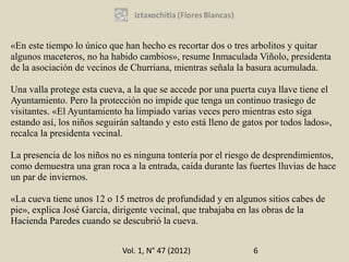 «En este tiempo lo único que han hecho es recortar dos o tres arbolitos y quitar
algunos maceteros, no ha habido cambios», resume Inmaculada Viñolo, presidenta
de la asociación de vecinos de Churriana, mientras señala la basura acumulada.

Una valla protege esta cueva, a la que se accede por una puerta cuya llave tiene el
Ayuntamiento. Pero la protección no impide que tenga un continuo trasiego de
visitantes. «El Ayuntamiento ha limpiado varias veces pero mientras esto siga
estando así, los niños seguirán saltando y esto está lleno de gatos por todos lados»,
recalca la presidenta vecinal.

La presencia de los niños no es ninguna tontería por el riesgo de desprendimientos,
como demuestra una gran roca a la entrada, caída durante las fuertes lluvias de hace
un par de inviernos.

«La cueva tiene unos 12 o 15 metros de profundidad y en algunos sitios cabes de
pie», explica José García, dirigente vecinal, que trabajaba en las obras de la
Hacienda Paredes cuando se descubrió la cueva.


                             Vol. 1, N° 47 (2012)               6
 