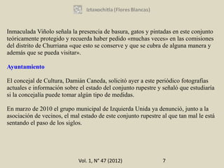 Inmaculada Viñolo señala la presencia de basura, gatos y pintadas en este conjunto
teóricamente protegido y recuerda haber pedido «muchas veces» en las comisiones
del distrito de Churriana «que esto se conserve y que se cubra de alguna manera y
además que se pueda visitar».

Ayuntamiento

El concejal de Cultura, Damián Caneda, solicitó ayer a este periódico fotografías
actuales e información sobre el estado del conjunto rupestre y señaló que estudiaría
si la concejalía puede tomar algún tipo de medidas.

En marzo de 2010 el grupo municipal de Izquierda Unida ya denunció, junto a la
asociación de vecinos, el mal estado de este conjunto rupestre al que tan mal le está
sentando el paso de los siglos.




                             Vol. 1, N° 47 (2012)              7
 