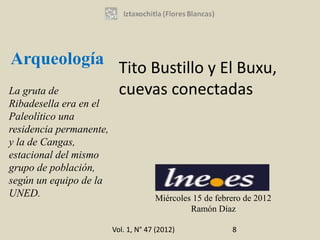 Arqueología
                           Tito Bustillo y El Buxu,
La gruta de                cuevas conectadas
Ribadesella era en el
Paleolítico una
residencia permanente,
y la de Cangas,
estacional del mismo
grupo de población,
según un equipo de la
UNED.                                 Miércoles 15 de febrero de 2012
                                               Ramón Díaz

                         Vol. 1, N° 47 (2012)             8
 