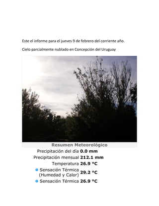 Este el informe para el jueves 9 de febrero del corriente año.

Cielo parcialmente nublado en Concepción del Uruguay




                 Resumen Meteorológico
        Precipitación del día 0.0 mm
      Precipitación mensual 212.1 mm
               Temperatura 26.9 °C
          Sensación Térmica
                            29.2 °C
          (Humedad y Calor)
          Sensación Térmica 26.9 °C
 
