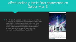 Alfred Molina y Jamie Foxx aparecerían en
Spider-Man 3
 Uno de los villanos de la trilogía de Raimi podría hacer
su aparición en la próxima cinta protagonizada por Tom
Holland: el Dr. Octopus. Además, el villano de Spider-
Man podría ser interpretado nuevamente por Alfred
Molina, actor que recordado por su aparición en la
segunda película de la saga de Raimi. Esto fue
informado por el portal Geeks Worldwide.
 