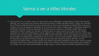 Vamos a ver a Miles Morales
 De acuerdo con un nuevo rumor, no solo vamos a ver a Benedict Cumberbatch y Jamie Foxx en esta
película, sino que podría ser la pieza clave para introducir a Miles Morales al MCU. Según los informes,
Sony Pictures y Marvel Studios ya han encontrado un actor para interpretar al Spider-Man más joven,
aunque no se ha revelado su identidad. Si los rumores son ciertos, Spider-Man 3 realmente podría ver
al Marvel Cinematic Universe presentar el multiverso que involucra a múltiples Spider-Men y sus
respectivos villanos. Según sus fuentes, el estudio tiene un guion escrito en el que los tres héroes
arácnidos se unen para enfrentarse a varios villanos de su pasado, incluido Electro de Foxx. Dicho esto,
FW dice que no han podido confirmarlo al 100% en este momento, por lo que alientan a la gente a no
poner todas sus esperanzas y expectativas en el rumor. ¿Cómo es que podrían volver? De acuerdo con
los reportes, la secuela de Doctor Strange tiene la clave para abrirle la puerta del MCU a otras
versiones de Spider-Man, y se dice que los tres héroes arácnidos trabajarán juntos para vencer a varios
enemigos del universo del Hombre Araña. Según los rumores, está no será una escena post créditos o
un cameo, sino una importante batalla en la que viejos y nuevos villanos también aparecerán juntos.
 