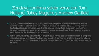 Zendaya confirma spider verse con Tom
Holland, Tobey Maguire y Andrew Garfield
 Todo ocurrió cuando Zendaya acudió como invitada especial al programa de Jimmy Kimmel
quien le cuestionó sobre la cinta en donde rumora que los actores Tobey Maguire y Andrew
Garfield participarán en Spider-Man 3. En la reciente entrevista se habló sobre los recientes
rumores en donde se espera ver a los actores volver a sus papeles de Spider-Man en la tercera
cinta de Marvel del Spider-Verse en el live-action.
 Por su parte, la actriz y cantante de 24 años de edad reveló, tras ser cuestionada en el programa
sobre el rodaje de la cinta que “todo es muy secreto”. Y aunque los fanáticos deseamos saber o
por lo menos obtener pistas para la próxima entrega, la artista no quiso dar más declaraciones al
respecto:
 