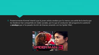 Posteriormente Kimmel intentó que la joven artista revelara por lo menos una señal de la teoría que
los fanáticos han compartido en redes sociales, por lo que el conductor del programa le cuestionó
a zendaya que si ha pasado Acción de Gracias cenando con los Spider-Men.
 