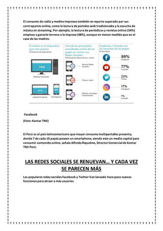 El consumo de radio y medios impresos también se reporta superado por sus
contrapartes online, como la lectura de portales web tradicionales y la escucha de
música en streaming. Por ejemplo, la lectura de periódicos y revistas online (54%)
empieza a ganarle terreno a la impresa (48%), aunque en menor medida que en el
caso de las madres.
Facebook
(Foto: Kantar TNS)
El Perú es el país latinoamericano que mayor consumomultipantallas presenta,
donde 7 de cada 10 papás poseen un smartphone, siendo este un medio capital para
consumir contenidoonline, señala AlfredoRiquelme, DirectorComercial de Kantar
TNS Perú.
LAS REDES SOCIALES SE RENUEVAN… Y CADA VEZ
SE PARECEN MÁS
Las populares redes sociales Facebook y Twitter han lanzado hace poco nuevas
funciones para atraer a más usuarios
 