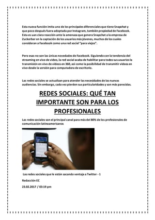 Esta nueva función imita uno de los principales diferenciales que tiene Snapchat y
que poco después fuera adoptada porInstagram, también propiedad de Facebook.
Esta es uan clara reacción ante la amenaza que genera Snapchat a la empresa de
Zuckerber en la captación de los usuarios más jóvenes, muchos de los cuales
consideran a Facebook como una red social “para viejos”.
Pero esas no son las únicas novedades de Facebook. Siguiendocon la tendencia del
streaming en vivo de video, la red social acaba de habilitar para todos sus usuarios la
transmisión en vivo de videos en 360, así como la posibilidad de transmitir videos en
vivo desde la versión para computadora de escritorio.
Las redes sociales se actualizan para atender las necesidades de las nuevas
audiencias. Sin embargo, cada vez pierden sus particularidades y son más parecidas.
REDES SOCIALES: QUÉ TAN
IMPORTANTE SON PARA LOS
PROFESIONALES
Las redes sociales son el principal canal para más del 80% de los profesionales de
comunicación latinoamericanos
Las redes sociales que le están sacando ventaja a Twitter - 1
Redacción EC
23.02.2017 / 03:19 pm
 