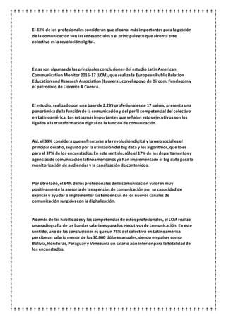 El 83% de los profesionales consideran que el canal más importantes para la gestión
de la comunicación son las redes sociales y el principal reto que afronta este
colectivo es la revolución digital.
Estas son algunas de las principales conclusiones del estudio Latin American
Communication Monitor 2016-17 (LCM), que realiza la European PublicRelation
Education and Research Association (Euprera), con el apoyo de Dircom, Fundacom y
el patrocinio de Llorente & Cuenca.
El estudio, realizado con una base de 2.295 profesionales de 17 países, presenta una
panorámica de la función de la comunicación y del perfil competencial del colectivo
en Latinoamérica. Los retos más importantes que señalan estos ejecutivos son los
ligados a la transformación digital de la función de comunicación.
Así, el 39% considera que enfrentarse a la revolución digital y la web social es el
principal desafío, seguido por la utilización del big data y los algoritmos, que lo es
para el 37% de los encuestados. En este sentido, sólo el 17% de los departamentos y
agencias de comunicación latinoamericanos ya han implementado el big data para la
monitorización de audiencias y la canalización de contenidos.
Por otro lado, el 64% de los profesionales de la comunicación valoran muy
positivamente la asesoría de las agencias de comunicación por su capacidad de
explicar y ayudar a implementar las tendencias de los nuevos canales de
comunicación surgidos con la digitalización.
Además de las habilidades y las competencias de estos profesionales, el LCM realiza
una radiografía de las bandas salariales para los ejecutivos de comunicación. En este
sentido, una de las conclusiones es que un 75% del colectivo en Latinoamérica
percibe un salario menor de los 30.000 dólares anuales, siendo en países como
Bolivia, Honduras, Paraguay y Venezuela un salario aún inferior para la totalidad de
los encuestados.
 