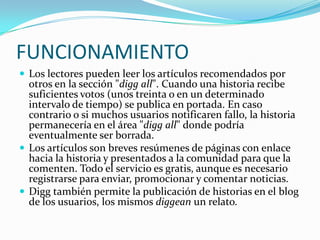 FUNCIONAMIENTOLos lectores pueden leer los artículos recomendados por otros en la sección "digg all". Cuando una historia recibe suficientes votos (unos treinta o en un determinado intervalo de tiempo) se publica en portada. En caso contrario o si muchos usuarios notificaren fallo, la historia permanecería en el área "digg all" donde podría eventualmente ser borrada.Los artículos son breves resúmenes de páginas con enlace hacia la historia y presentados a la comunidad para que la comenten. Todo el servicio es gratis, aunque es necesario registrarse para enviar, promocionar y comentar noticias.Digg también permite la publicación de historias en el blog de los usuarios, los mismos diggean un relato.