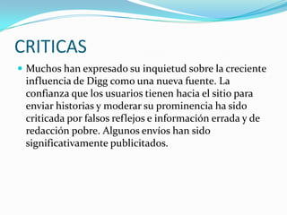 CRITICASMuchos han expresado su inquietud sobre la creciente influencia de Digg como una nueva fuente. La confianza que los usuarios tienen hacia el sitio para enviar historias y moderar su prominencia ha sido criticada por falsos reflejos e información errada y de redacción pobre. Algunos envíos han sido significativamente publicitados.