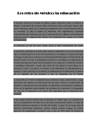Los retos de México: la educación

El momento actual en el devenir de México exige reflexionar sobre la historia, el
pasado y el presente de la nación. 2012 constituye un año crucial para nuestro país,
pues el inminente cambio de la estafeta presidencial ofrece la oportunidad histórica
de reorientar no sólo el modelo de desarrollo, sino replantearnos cuestiones
fundamentales que tienen que ver con la construcción de un México suficientemente
preparado para la competitividad, dentro de la globalidad que campea en el mundo
contemporáneo.


La educación es uno de esos temas, quizá el más trascendente de todos.


La educación, entendida en su más amplio sentido, comprende: el ciclo de la educación
básica, la media superior y la de nivel universitario y tecnológico; la capacitación para
el trabajo; el amor por la cultura en sus diversas manifestaciones; la formación de una
filosofía frente a la vida; la investigación científica y tecnológica y la capacitación de
los mexicanos para participar más activamente en el campo de la innovación científica
y tecnológica. Educación, a partir del cultivo de los valores, la que imbuye en el
mexicano el amor a su patria, el rechazo a los fanatismos, la discriminación y la
injusticia; la que construye en el espíritu el compromiso por la democracia, el aprecio
por   la    dignidad   de   las   personas   y   por   la   integridad   de   la   familia.


La educación es el factor fundamental para promover mayor productividad y mejor
distribución del ingreso, la construcción de una nueva cultura, la preservación del
ambiente, el abatimiento de la corrupción y la impunidad, la fórmula para consolidar la
cultura de la legalidad y para resolver los problemas de la pobreza y la desigualdad.
Por todo ello, la educación es el factor más importante para el desarrollo de la
sociedad.


El año pasado nuestra máxima Casa de Estudios, la UNAM, llegó a un centenario de
vida; se conmemoraron 90 años de la Secretaría de Educación Pública, 75 años del
Instituto Politécnico Nacional y 40 años del Conafe. A pesar de los largos años de
nuestras instituciones educativas, existen todavía grandes rezagos en materia
educativa. Es desalentador corroborar que si bien en 1976 había 20 millones de
 