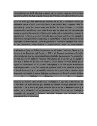mexicanos mayores de 15 años que no sabían leer ni escribir o que aún no terminaban
la primaria, ahora, 36 años después, hay más de 30 millones en esta terrible situación.


Quizá el nivel que más deficiencias presenta es el de la educación básica que
comprende desde el nivel preescolar hasta la secundaria. Prácticamente todos los
muestreos y todas las evaluaciones nos hablan de imperfecciones y carencias
fundamentales: los niños no comprenden lo que leen, no saben escribir con propiedad
porque no dominan la gramática ni la sintaxis, andan mal en matemáticas, carecen de
capacidad de reflexión y son muy limitadas sus facultades analíticas. Sin equipos de
laboratorios, la experimentación es nula y la enseñanza no va más allá de los límites del
verbalismo y la memorización. Cuando mejor les va se convierten en receptores pasivos
de una voluminosa, indiscriminada e intrascendente masa de conocimientos.


En el reciente Congreso Infantil organizado por el Iepecc (Instituto Electoral…), la
Secretaría de Educación del Estado, el DIF y el Congreso, participaron 24 niños
seleccionados de diversas escuelas públicas del estado. Su desempeño fue excelente y
pudimos apreciar en cada uno recursos intelectuales de excepción. Lo que quedó en
duda fue la forma en que los seleccionaron, ya que todos recitaron temas que de
seguro les escribieron en su escuela. ¿Escogieron a los que mejor memorizaron
aquellas parrafadas? Si así fue, seguro que quedaron fuera otros niños que, aunque sin
el don de la memoria y la declamación, hubieran participado más activamente en el
desempeño parlamentario, que se distingue precisamente por la confrontación de ideas
y         la           habilidad         discursiva          y            de        alegato.


Pareciera que nuestra educación se quedó estancada en el siglo 19 y no se atreve a dar
el paso hacia un nuevo modelo que, además de enseñar, instruya, capacite y forme
caracteres. Que el niño y el joven aprendan por la vía de la experimentación y el
análisis, de la reflexión y el enfrentamiento de ideas. Educación que privilegie la
formación      de   mujeres   y    hombres   exitosos,   quienes,   con    altruismo,   sirvan
generosamente a su comunidad.
 