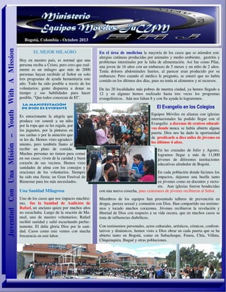 EL MEJOR MILAGRO
Hoy en nuestro país, es normal que una
persona reciba a Cristo, pero creo que real-
mente es un milagro que más de 2000
personas hayan recibido al Señor en solo
tres programas de ayuda humanitaria este
año. Todo ha sido posible a través de los
voluntarios; gente dispuesta a donar su
tiempo y sus habilidades para hacer
posible, “Que todos conozcan de El”.
Es emocionante la alegría que
produce ver sonreír a un niño
por la ropa que se les regala, por
los juguetes, por la pinturas en
sus caritas o por la atención que
se les da. Hemos visto agradeci-
miento, pero también llanto al
recibir un plato de comida.
Muchas personas no tienen para comer
en sus casas; viven de la caridad y buen
corazón de sus vecinos. Hemos visto
sanidades de alma con los consejos y
oraciones de los voluntarios. Siempre
ha sido una fiesta; un Gran Festival de
Bienestar para los más necesitados.
Una Sanidad Milagrosa
Uno de los casos que nos impacto muchísi-
mo, fue la Sanidad de Audición de
Rafael, un anciano quien por muchos años
no escuchaba. Luego de la oración de Ma-
nuel, uno de nuestro voluntarios; Rafael
recibió sanidad y salió escuchando perfec-
tamente. El daba gloria Dios por la sani-
dad. Casos como este vemos con mucha
frecuencia en este labor.
En el área de medicina la mayoría de los casos que se atienden son:
alergias cutáneas producidas por animales y medio ambiente, gastritis y
problemas intestinales por la falta de alimentación. Así fue como Pilar,
una joven de 16 años con un embarazo de 5 meses y un niño de 2 años.
Tenía dolores abdominales fuertes, al parecer eran producido por su
embarazo. Pero cuando el médico le pregunto, se enteró que no había
comido en los últimos dos días, pues no tenía ni alimentos y ni recursos.
De las 20 localidades más pobres de nuestra ciudad, ya hemos llegado a
12 y en algunas hemos realizado hasta tres veces los programas
evangelísticos. Aún nos faltan 8 y con Su ayuda lo lograremos.
El Evangelio en los Colegios
Equipos Móviles en alianza con iglesias
internacionales ha podido llegar con el
Evangelio a docenas de centros educati-
vos donde nunca se había abierto alguna
puerta. Dios nos ha dado la oportunidad
de predicarle a diez miles de jóvenes en
los últimos 4 años.
En las cruzadas de Julio y Agosto,
logramos llegar a más de 11,000
jóvenes de diferentes instituciones
educativas alrededor de Bogotá.
En cada población donde hicimos los
impactos, dejamos una huella tanto
en jóvenes como en docentes y recto-
res. Aun iglesias fueron bendecidas
con una nueva cosecha, pues centenares de jóvenes recibieron al Señor.
Miembros de los equipos han presentado talleres de prevención en
drogas, pureza sexual y comunión con Dios. Han compartido sus testimo-
nios y tocado muchos corazones. Jóvenes recibieron la revelación y
libertad de Dios con respecto a su vida oscura, que en muchos casos se
trata de influencias diabólicas.
Con testimonios personales, actos culturales, artísticos, cómicos, confron-
tativos y dinámicos, hemos visto a Dios obrar en cada puerta que se ha
abierto tanto en Bogotá, como en Subachoque, Funza, Chía, Villeta,
Chiquinquira, Ibagué y otras poblaciones.
JuventudConUnaMisión–YouthWithAMission
Bogotá, Colombia - Octubre 2013
 