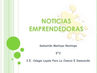 NOTICIAS EMPRENDEDORAS Sebastián Montoya Restrepo 9°2 I.E. Colegio Loyola Para La Ciencia E Innovación 
