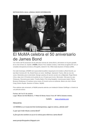 NOTICIAS EN EL AULA. LENGUA. BUSCO INFORMACIÓN




El MoMA celebra el 50 aniversario
de James Bond
Con motivo del 50 aniversario de las películas icónicas de James Bond y del estreno en la gran pantalla
de la cinta número 23, Skyfall, el MoMA, (Nueva York, Estados Unidos), rinde tributo al agente 007 con un
completa retrospectiva de toda su filmografía, desde Dr. No (1962) hasta Quantum of Solace (2008).


Con este homenaje, el MoMA da la oporunidad al público neoyorquino de revisitar su Bond favorito, ya
sea Sean Connery (Dr. No, Desde Rusia con amor, Goldfinger, Operación Trueno, Sólo se vive dos
veces, Diamantes para la eternidad), George Lazenby (Al servicio secreto de su Majestad), Roger Moore
(Vive y deja morir, El hombre de la pistola de oro, El espía que te amo, Monnraker, Sólo para tus ojos,
Octopussy, Panorama para matar), Timothy Dalton (The living Daylights, Licencia para matar), Pierce
Brosnan (Goldeneye, El mañana nunca muere, El mundo nunca es suficiente, Muere otro día) o Daniel
Craig (Casino Royale, Quantum of Solace, Skyfall).


Para celebrar este aniversario, el MoMA presenta además una instalación titulada Goldfinger: el diseño de
una película icónica.

Fechas: del 5 al 31 de octubre.
Lugar: Museo de Arte Moderno, 11 West 53 Street, Nueva York, NY 10019, Estados Unidos.

                                                      FUENTE:        www.artealista.com

PREGUNTAS:

1.El MOMA es un museo de Arte Contemporáneo, según la noticia, ¿dónde está?

2.¿por qué rinde tributo a James Bond?

3.¿De qué otro nombre se usa en la noticia para referirse a James Bond?


www.paraprofesypadres.blogspot.com
 