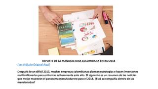 REPORTE DE LA MANUFACTURA COLOMBIANA ENERO 2018
¡Ver Artículo Original Aquí!
Después de un difícil 2017, muchas empresas colombianas planean estrategias y hacen inversiones
multimillonarias para enfrentar exitosamente este año. El siguiente es un resumen de las noticias
que mejor muestran el panorama manufacturero para el 2018. ¿Está su compañía dentro de las
mencionadas?
 