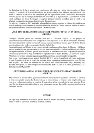 La digitalización de la tecnología trae consigo una televisión sin ruidos, interferencias, ni doble
imagen. El resultado de la televisión digital son señales mucho más robustas, asegurando de este
modo la correcta recepción de los contenidos que los espectadores estén visualizando. Esta mayor
robustez es una de las ventajas fundamentales asociadas a la digitalización. A diferencia de una
señal analógica en donde la imagen se degrada progresivamente a medida que la señal se ve
afectada en su camino por ruido, interferencia, distorsión, etc.
No solo hay ventajas en TDT asociadas a la calidad de imagen, también la calidad del sonido se ve
beneficiada al poderse disponer de una calidad similar a la de un CD así como de bandas de sonido
en diferentes idiomas como es el caso de un DVD tradicional.
¿QUÈ TIPO DE TELEVISOR SE REQUIERE PARA DISFRUTAR LA TV DIGITAL
ABIERTA?
Cualquier televisor puede ser utilizado para ver la Televisión Digital, ya sea porque las
características del sintonizador sean compatibles o sea necesario el uso de un convertidor. Usted no
necesitará de cambiar su televisor actual, aunque si es recomendable si usted quiere disfrutar de una
experiencia superior en la programación de Alta Definición.
Lamentablemente en México se han comercializado muchas pantallas planas de Plasma, y LCD que
son de Alta Definición, pero sus sintonizadores no son compatibles con la televisión digital (TDT).
Es importante tener en cuenta que en esos modelos la Alta Definición solo se puede disfrutar con
servicios de televisión de paga o mediante la reproducción de discos BluRay. La Televisión Digital
Abierta y por lo tanto Gratuita requiere que el televisor tenga un sintonizador compatible.
Esto es muy importante, porque a partir de Abril del 2013 inicia el apagón de televisión análoga en
la zona fronteriza, y de ahí se va a ir haciendo de forma escalonada para que concluya en el 2015 en
todo el país. Casi todos los modelos de las marcas más conocidas como Sony, Samsung, LG,
Toshiba, Phillips etc. Ya traen integrados sintonizadores de NTSC que es el actual, y el nuevo ATSC
de la Televisión Digital TD
¿QUE TIPO DE ANTENA SE REQUIERE PARA SINCRONISAR LA TV DIGITAL
ABIERTA?
Muy sencillo, la misma antena que usa actualmente en su televisor le permite sintonizar la señal de
la televisión digital abierta. En la mayoría de la zona urbana, se requiere una simple antena de
conejo, y en lugares remotos, se requiere de una antena aérea colocada en la parte superior de su
casa. En las tiendas comerciales hay un gran número de antenas disponibles que son económicas y
fáciles de instalar.
OPINION
Es algo muy importante de conocer ya que afecta a nuestra sociedad y tambien para conocer el
como va a ser la televiciòn abierta de ahora en adelante
 