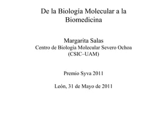 De la Biología Molecular a la
Biomedicina
Margarita Salas
Centro de Biología Molecular Severo Ochoa
(CSIC–UAM)
Premio Syva 2011
León, 31 de Mayo de 2011
 
