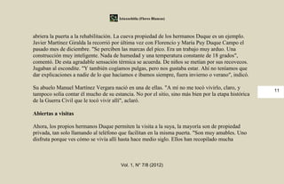 Iztaxochitla (Flores Blancas)



abriera la puerta a la rehabilitación. La cueva propiedad de los hermanos Duque es un ejemplo.
Javier Martínez Giralda la recorrió por última vez con Florencio y María Puy Duque Campo el
pasado mes de diciembre. "Se perciben las marcas del pico. Era un trabajo muy arduo. Una
construcción muy inteligente. Nada de humedad y una temperatura constante de 18 grados",
comentó. De esta agradable sensación térmica se acuerda. De niños se metían por sus recovecos.
Jugaban al escondite. "Y también cogíamos pulgas, pero nos gustaba estar. Ahí no teníamos que
dar explicaciones a nadie de lo que hacíamos e íbamos siempre, fuera invierno o verano", indicó.

Su abuelo Manuel Martínez Vergara nació en una de ellas. "A mí no me tocó vivirlo, claro, y           11
tampoco solía contar él mucho de su estancia. No por el sitio, sino más bien por la etapa histórica
de la Guerra Civil que le tocó vivir allí", aclaró.

Abiertas a visitas

Ahora, los propios hermanos Duque permiten la visita a la suya, la mayoría son de propiedad
privada, tan solo llamando al teléfono que facilitan en la misma puerta. "Son muy amables. Uno
disfruta porque ves cómo se vivía allí hasta hace medio siglo. Ellos han recopilado mucha



                                        Vol. 1, N° 7/8 (2012)
 