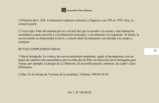 Iztaxochitla (Flores Blancas)



1 Primeros del s. XIX. Comienzan a aparecer entonces y llegaron a ser 220 en 1934. Hoy, se
conserva parte.

2 Cueva tipo. Patio de entrada previo a un hall del que se accede a la cocina y una habitación
secundaria a mano derecha y a la habitación principal y a un almacén a la izquierda. Al fondo, la
nevera donde se almacenaba la nieve y conservaban los alimentos con entrada a la cuadra y
conejera.

RUTAS COMPLEMENTARIAS                                                                               13

1 Hacia Sartaguda. La visita a las cuevas permitiría empalmar, según el protagonista, con un
paseo de carácter más naturalístico por la orilla del río Ebro en dirección hacia Sartaguda para
visitar, por ejemplo, el parque de La Memoria. El recorrido pasaría, entonces, de cuatro a diez
kilómetros.

2 Más. En la oficina de Turismo de la localidad. Teléfono: 948 69 36 42.




                                        Vol. 1, N° 7/8 (2012)
 
