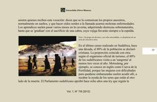 Iztaxochitla (Flores Blancas)



asisten quienes reciben esta vocación: dicen que se la comunican los propios ancestros,
normalmente en sueños, y que hacer oídos sordos a la llamada acarrea molestas enfermedades.
Los aprendices suelen pasar varios meses en la caverna, adquiriendo destrezas sobrenaturales,
hasta que se 'gradúan' con el sacrificio de una cabra, cuya vejiga llevarán siempre a la espalda.

                                                     Foto: Un grupo de devotos, con velas encendidas, se desplazan de un
                                                     área de oración a otra.


                                                En el último censo realizado en Sudáfrica, hace
                                                una década, el 80% de la población se declaró                              17
                                                cristiana. La proporción coincide con otra:
                                                según el organismo oficial de turismo, el 80%
                                                de los sudafricanos visita a un 'sangoma' al
                                                menos tres veces al año. Motouleng, por
                                                ejemplo, se conoce en inglés como Cueva de la
                                                Fertilidad, porque las mujeres con dificultades
                                                para quedarse embarazadas suelen acudir allí, a
                                                recabar la ayuda de los seres que están al otro
lado de la muerte. El Parlamento sudafricano aprobó hace ocho años una ley que regula la


                                        Vol. 1, N° 7/8 (2012)
 