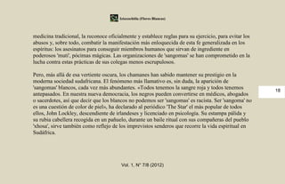 Iztaxochitla (Flores Blancas)



medicina tradicional, la reconoce oficialmente y establece reglas para su ejercicio, para evitar los
abusos y, sobre todo, combatir la manifestación más enloquecida de esta fe generalizada en los
espíritus: los asesinatos para conseguir miembros humanos que sirvan de ingrediente en
poderosos 'muti', pócimas mágicas. Las organizaciones de 'sangomas' se han comprometido en la
lucha contra estas prácticas de sus colegas menos escrupulosos.

Pero, más allá de esa vertiente oscura, los chamanes han sabido mantener su prestigio en la
moderna sociedad sudafricana. El fenómeno más llamativo es, sin duda, la aparición de
'sangomas' blancos, cada vez más abundantes. «Todos tenemos la sangre roja y todos tenemos             18
antepasados. En nuestra nueva democracia, los negros pueden convertirse en médicos, abogados
o sacerdotes, así que decir que los blancos no podemos ser 'sangomas' es racista. Ser 'sangoma' no
es una cuestión de color de piel», ha declarado al periódico 'The Star' el más popular de todos
ellos, John Lockley, descendiente de irlandeses y licenciado en psicología. Su estampa pálida y
su rubia cabellera recogida en un pañuelo, durante un baile ritual con sus compañeras del pueblo
'xhosa', sirve también como reflejo de los imprevistos senderos que recorre la vida espiritual en
Sudáfrica.




                                        Vol. 1, N° 7/8 (2012)
 