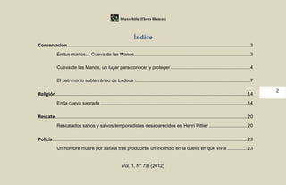 Iztaxochitla (Flores Blancas)




                                                                       Índice
Conservación ..............................................................................................................................................3
             En tus manos… Cueva de las Manos ..........................................................................................3

             Cueva de las Manos, un lugar para conocer y proteger ..............................................................4

             El patrimonio subterráneo de Lodosa ..........................................................................................7

                                                                                                                                                                    2
Religión.....................................................................................................................................................14
             En la cueva sagrada ..................................................................................................................14

Rescate .....................................................................................................................................................20
             Rescatados sanos y salvos temporadistas desaparecidos en Henri Pittier ..............................20

Policía .......................................................................................................................................................23
             Un hombre muere por asfixia tras producirse un incendio en la cueva en que vivía ................23


                                                              Vol. 1, N° 7/8 (2012)
 