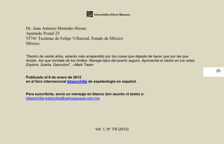 Iztaxochitla (Flores Blancas)



Dr. Juan Antonio Montaño Hirose
Apartado Postal 25
55741 Tecámac de Felipe Villarreal, Estado de México
México

"Dentro de veinte años, estarás más arrepentido por las cosas que dejaste de hacer que por las que
hiciste. Así que olvídate de los límites. Navega lejos del puerto seguro. Aprovecha el viento en tus velas.
Explora. Sueña. Descubre". --Mark Twain
                                                                                                              25
Publicado el 8 de enero de 2012
en el foro internacional Iztaxochitla de espeleología en español.


Para suscribirte, envía un mensaje en blanco (sin asunto ni texto) a:
iztaxochitla-subscribe@yahoogrupos.com.mx




                                            Vol. 1, N° 7/8 (2012)
 
