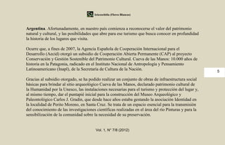 Iztaxochitla (Flores Blancas)



Argentina. Afortunadamente, en nuestro país comienza a reconocerse el valor del patrimonio
natural y cultural, y las posibilidades que abre para ese turismo que busca conocer en profundidad
la historia de los lugares que visita.

Ocurre que, a fines de 2007, la Agencia Española de Cooperación Internacional para el
Desarrollo (Aecid) otorgó un subsidio de Cooperación Abierta Permanente (CAP) al proyecto
Conservación y Gestión Sostenible del Patrimonio Cultural. Cueva de las Manos: 10.000 años de
historia en la Patagonia, radicado en el Instituto Nacional de Antropología y Pensamiento
Latinoamericano (Inapl), de la Secretaría de Cultura de la Nación.                                     5

Gracias al subsidio otorgado, se ha podido realizar un conjunto de obras de infraestructura social
básicas para brindar al sitio arqueológico Cueva de las Manos, declarado patrimonio cultural de
la Humanidad por la Unesco, las instalaciones necesarias para el turismo y protección del lugar y,
al mismo tiempo, dar el puntapié inicial para la construcción del Museo Arqueológico y
Paleontológico Carlos J. Gradin, que desde hace años estaba gestando la asociación Identidad en
la localidad de Perito Moreno, en Santa Cruz. Se trata de un espacio esencial para la transmisión
del conocimiento de las investigaciones científicas realizadas en el área del río Pinturas y para la
sensibilización de la comunidad sobre la necesidad de su preservación.


                                        Vol. 1, N° 7/8 (2012)
 