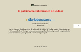 Iztaxochitla (Flores Blancas)




             El patrimonio subterráneo de Lodosa



                                   Sábado 7 de enero de 2012
                                          Redacción                                                7

Javier Martínez Giralda, profesor de la Escuela de Música de Estella, sugiere visitar las cuevas
vivienda de Lodosa. Un lugar con mucho peso etnográfico. Son vestigios de la conquista árabe,
cuando comenzó a propagarse esta construcción por España.




                                        Vol. 1, N° 7/8 (2012)
 