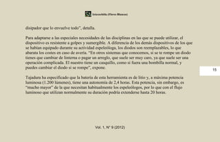 Iztaxochitla (Flores Blancas)



disipador que lo envuelve todo”, detalla.

Para adaptarse a las especiales necesidades de las disciplinas en las que se puede utilizar, el
dispositivo es resistente a golpes y sumergible. A diferencia de los demás dispositivos de los que
se habían equipado durante su actividad espeleóloga, los diodos son reemplazables, lo que
abarata los costes en caso de avería. “En otros sistemas que conocemos, si se te rompe un diodo
tienes que cambiar de linterna o pagar un arreglo, que suele ser muy caro, ya que suele ser una
operación complicada. El nuestro tiene un casquillo, como si fuera una bombilla normal, y
puedes cambiar el diodo si se rompe”, expone.                                                        15

Tajadura ha especificado que la batería de esta herramienta es de litio y, a máxima potencia
luminosa (1.200 lúmenes), tiene una autonomía de 2,4 horas. Esta potencia, sin embargo, es
“mucho mayor” de la que necesitan habitualmente los espeleólogos, por lo que con el flujo
luminoso que utilizan normalmente su duración podría extenderse hasta 20 horas.




                                         Vol. 1, N° 9 (2012)
 
