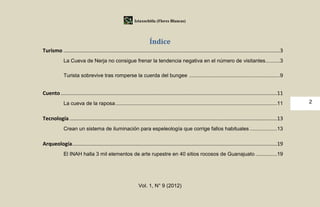 Iztaxochitla (Flores Blancas)




                                                                      Índice
Turismo ......................................................................................................................................................3
             La Cueva de Nerja no consigue frenar la tendencia negativa en el número de visitantes ..........3

             Turista sobrevive tras romperse la cuerda del bungee ...............................................................9


Cuento ......................................................................................................................................................11
             La cueva de la raposa ................................................................................................................11             2


Tecnología ................................................................................................................................................13
             Crean un sistema de iluminación para espeleología que corrige fallos habituales ...................13

Arqueología..............................................................................................................................................19
             El INAH halla 3 mil elementos de arte rupestre en 40 sitios rocosos de Guanajuato ...............19




                                                               Vol. 1, N° 9 (2012)
 