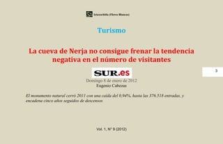 Iztaxochitla (Flores Blancas)




                                      Turismo

 La cueva de Nerja no consigue frenar la tendencia
        negativa en el número de visitantes
                                                                                         3

                                Domingo 8 de enero de 2012
                                    Eugenio Cabezas

El monumento natural cerró 2011 con una caída del 0,94%, hasta las 376.518 entradas, y
encadena cinco años seguidos de descensos




                                      Vol. 1, N° 9 (2012)
 