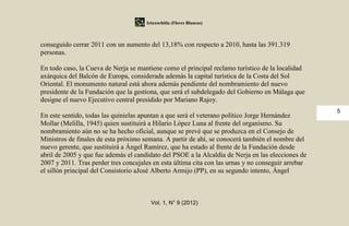 Iztaxochitla (Flores Blancas)



conseguido cerrar 2011 con un aumento del 13,18% con respecto a 2010, hasta las 391.319
personas.

En todo caso, la Cueva de Nerja se mantiene como el principal reclamo turístico de la localidad
axárquica del Balcón de Europa, considerada además la capital turística de la Costa del Sol
Oriental. El monumento natural está ahora además pendiente del nombramiento del nuevo
presidente de la Fundación que la gestiona, que será el subdelegado del Gobierno en Málaga que
designe el nuevo Ejecutivo central presidido por Mariano Rajoy.
                                                                                                    5
En este sentido, todas las quinielas apuntan a que será el veterano político Jorge Hernández
Mollar (Melilla, 1945) quien sustituirá a Hilario López Luna al frente del organismo. Su
nombramiento aún no se ha hecho oficial, aunque se prevé que se produzca en el Consejo de
Ministros de finales de esta próximo semana. A partir de ahí, se conocerá también el nombre del
nuevo gerente, que sustituirá a Ángel Ramírez, que ha estado al frente de la Fundación desde
abril de 2005 y que fue además el candidato del PSOE a la Alcaldía de Nerja en las elecciones de
2007 y 2011. Tras perder tres concejales en esta última cita con las urnas y no conseguir arrebar
el sillón principal del Consistorio aJosé Alberto Armijo (PP), en su segundo intento, Ángel



                                        Vol. 1, N° 9 (2012)
 