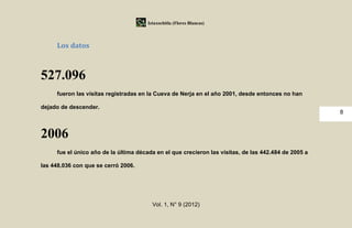 Iztaxochitla (Flores Blancas)




     Los datos



527.096
     fueron las visitas registradas en la Cueva de Nerja en el año 2001, desde entonces no han

dejado de descender.
                                                                                                      8



2006
     fue el único año de la última década en el que crecieron las visitas, de las 442.484 de 2005 a

las 448.036 con que se cerró 2006.




                                         Vol. 1, N° 9 (2012)
 