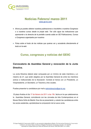 Noticias Febrero/ marzo 2011
                                                   www.ge-iic.com


• Ahora ya puedes obtener nuestras publicaciones e inscribirte a nuestros Congresos
   o a nuestros cursos desde la propia web. Tan sólo sigue las indicaciones que
   aparecerán a la derecha de la pantalla cuando estás en GE Publicaciones, Cursos
   o Congresos organizados por nosotros


• Pulsa sobre el texto de las noticias que quieras ver y accederás directamente al
   texto en la web




              Curso, congresos y noticias del GEIIC


Convocatoria de Asamblea General y renovación de la Junta
Directiva.

La Junta Directiva deberá estar compuesta por un mínimo de siete miembros y un
máximo de 21, que serán elegidos por la Asamblea General de entre los miembros
activos e institucionales de la Asociación. Contará al menos con un Presidente, un
Vicepresidente, un Secretario, un Tesorero y tres vocales.


Puedes presentar tu candidatura por mail a administracion@ge-iic.org


El plazo finaliza el día 17 de febrero de 2011 a las 19h, fecha en la que celebraremos
la Asamblea General, coincidiendo con las Jornadas de Arte Contemporáneo en el
Museo Reina Sofía de Madrid. Ese día se presentarán y votarán las candidaturas entre
los socios asistentes, aprobándose la composición de la nueva Junta.




El Grupo Español de Conservación (GEIIC) es una asociación independiente afiliada a The International Institute for Conservation
            of Historic and Artistic Works, inscrita en el Registro Nacional de Asociaciones, Sección 1ª, Nº 160.299.
               Declarada de Utilidad Pública por Orden del Ministerio del Interior 3404/2009 (BOE 18-12-2009)
 