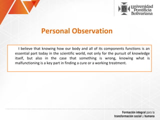 Personal Observation
I believe that knowing how our body and all of its components functions is an
essential part today in the scientific world, not only for the pursuit of knowledge
itself, but also in the case that something is wrong, knowing what is
malfunctioning is a key part in finding a cure or a working treatment.
 