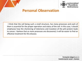I think that the cell being such a small structure, has many processes and each of
them is essential for the proper operation and status of the cell. In this case, I should
emphasize how the shortening of telomeres and mutation of the p53 protein leads
to cancer. I believe that as more processes are discovered, it will be easier to find an
effective treatment for this disease.
Personal Observation
 