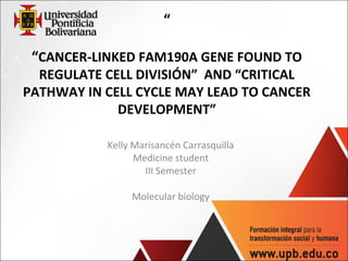 “
“CANCER-LINKED FAM190A GENE FOUND TO
REGULATE CELL DIVISIÓN” AND “CRITICAL
PATHWAY IN CELL CYCLE MAY LEAD TO CANCER
DEVELOPMENT”
 
 
Kelly Marisancén Carrasquilla
Medicine student
III Semester
Molecular biology
 
