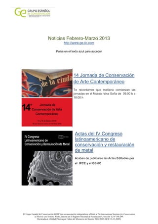 Noticias Febrero-Marzo 2013
                                              http://www.ge-iic.com

                                     Pulsa en el texto azul para acceder




                                                         14 Jornada de Conservación
                                                         de Arte Contemporáneo
                                                         Te recordamos que mañana comienzan las
                                                         jornadas en el Museo reina Sofía de 09:00 h a
                                                         18:00 h




                                                           Actas del IV Congreso
                                                           latinoamericano de
                                                           conservación y restauración
                                                           de metal
                                                           Acaban de publicarse las Actas Editadas por
                                                           el IPCE y el GE-IIC




El Grupo Español de Conservación (GEIIC) es una asociación independiente afiliada a The International Institute for Conservation
            of Historic and Artistic Works, inscrita en el Registro Nacional de Asociaciones, Sección 1ª, Nº 160.299.
               Declarada de Utilidad Pública por Orden del Ministerio del Interior 3404/2009 (BOE 18-12-2009)
 