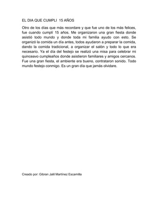 EL DIA QUE CUMPLI 15 AÑOS
Otro de los días que más recordare y que fue uno de los más felices,
fue cuando cumplí 15 años. Me organizaron una gran fiesta donde
asistió todo mundo y donde toda mi familia ayudo con esto. Se
organizó la comida un día antes, todos ayudaron a preparar la comida,
dando la comida tradicional, a organizar el salón y todo lo que era
necesario. Ya el día del festejo se realizó una misa para celebrar mi
quinceavo cumpleaños donde asistieron familiares y amigos cercanos.
Fue una gran fiesta, el ambiente era bueno, contrataron sonido. Todo
mundo festejo conmigo. Es un gran día que jamás olvidare.
Creado por: Gibran Jalil Martínez Escamilla
 